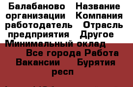 Балабаново › Название организации ­ Компания-работодатель › Отрасль предприятия ­ Другое › Минимальный оклад ­ 23 000 - Все города Работа » Вакансии   . Бурятия респ.